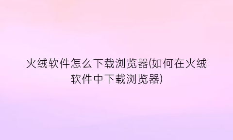 “火绒软件怎么下载浏览器(如何在火绒软件中下载浏览器)
