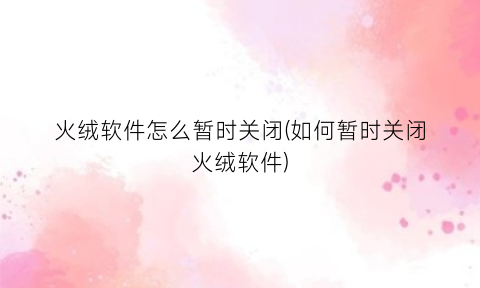 “火绒软件怎么暂时关闭(如何暂时关闭火绒软件)