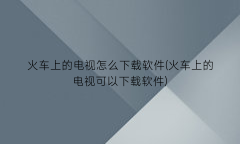 “火车上的电视怎么下载软件(火车上的电视可以下载软件)