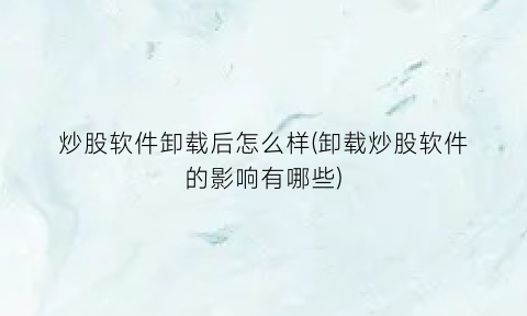 “炒股软件卸载后怎么样(卸载炒股软件的影响有哪些)