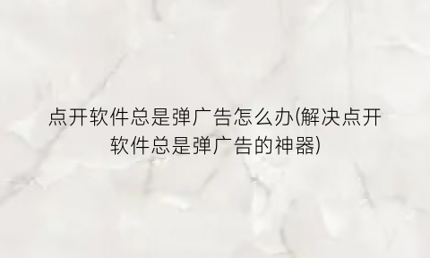 点开软件总是弹广告怎么办(解决点开软件总是弹广告的神器)