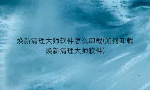 焕新清理大师软件怎么卸载(如何卸载焕新清理大师软件)