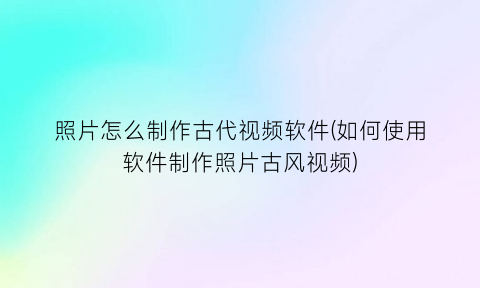 照片怎么制作古代视频软件(如何使用软件制作照片古风视频)