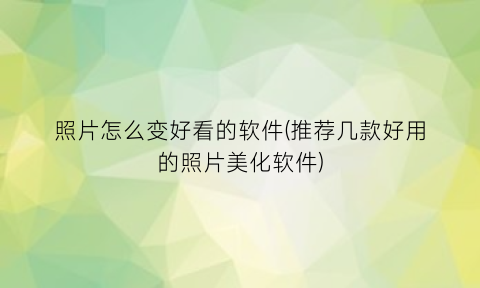 “照片怎么变好看的软件(推荐几款好用的照片美化软件)
