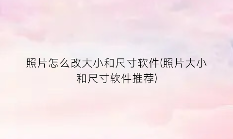 “照片怎么改大小和尺寸软件(照片大小和尺寸软件推荐)