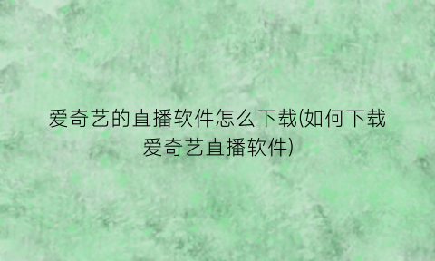 爱奇艺的直播软件怎么下载(如何下载爱奇艺直播软件)