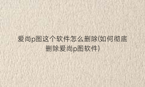 爱尚p图这个软件怎么删除(如何彻底删除爱尚p图软件)