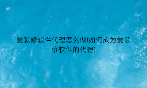 爱装修软件代理怎么做(如何成为爱装修软件的代理)