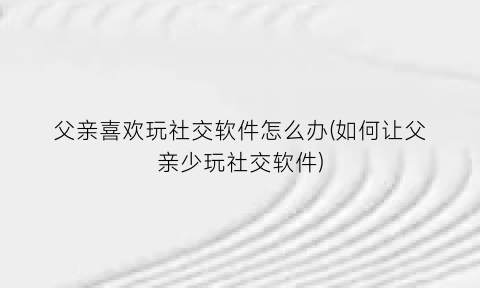 “父亲喜欢玩社交软件怎么办(如何让父亲少玩社交软件)