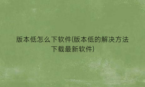 “版本低怎么下软件(版本低的解决方法下载最新软件)