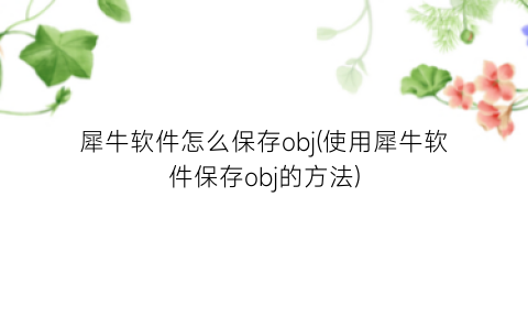 “犀牛软件怎么保存obj(使用犀牛软件保存obj的方法)