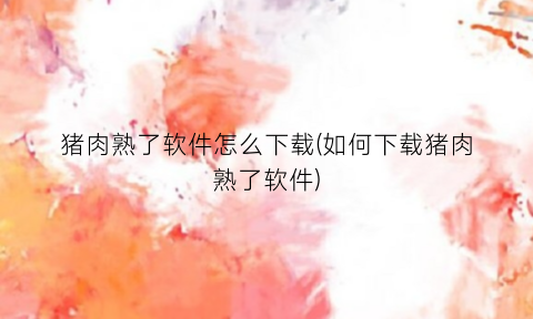“猪肉熟了软件怎么下载(如何下载猪肉熟了软件)
