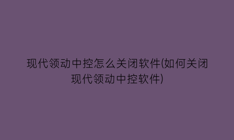 现代领动中控怎么关闭软件(如何关闭现代领动中控软件)