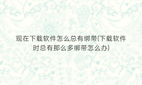 现在下载软件怎么总有绑带(下载软件时总有那么多绑带怎么办)