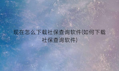 现在怎么下载社保查询软件(如何下载社保查询软件)
