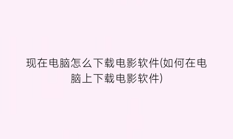 现在电脑怎么下载电影软件(如何在电脑上下载电影软件)