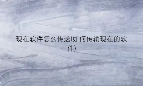 “现在软件怎么传送(如何传输现在的软件)