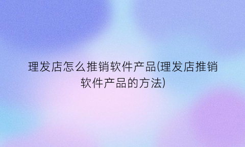 理发店怎么推销软件产品(理发店推销软件产品的方法)