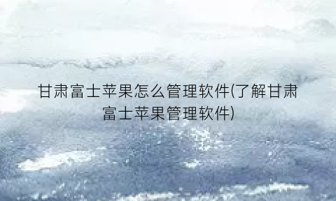 “甘肃富士苹果怎么管理软件(了解甘肃富士苹果管理软件)
