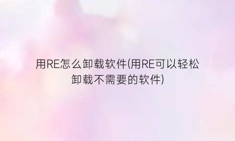 “用RE怎么卸载软件(用RE可以轻松卸载不需要的软件)