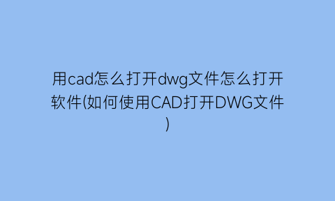 用cad怎么打开dwg文件怎么打开软件(如何使用CAD打开DWG文件)