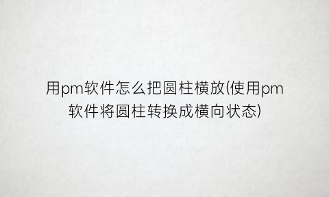 用pm软件怎么把圆柱横放(使用pm软件将圆柱转换成横向状态)