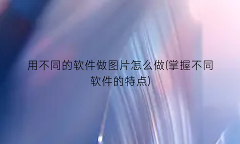 用不同的软件做图片怎么做(掌握不同软件的特点)