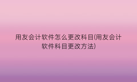 用友会计软件怎么更改科目(用友会计软件科目更改方法)
