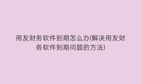 “用友财务软件到期怎么办(解决用友财务软件到期问题的方法)