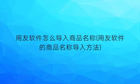 “用友软件怎么导入商品名称(用友软件的商品名称导入方法)