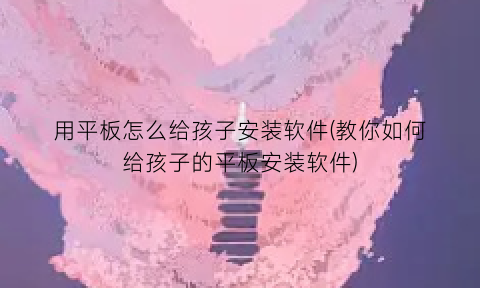用平板怎么给孩子安装软件(教你如何给孩子的平板安装软件)