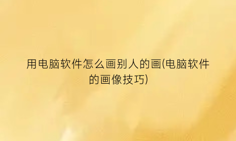 用电脑软件怎么画别人的画(电脑软件的画像技巧)