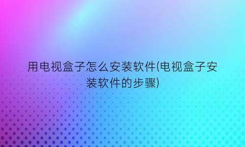 用电视盒子怎么安装软件(电视盒子安装软件的步骤)