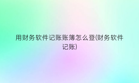 “用财务软件记账账簿怎么登(财务软件记账)