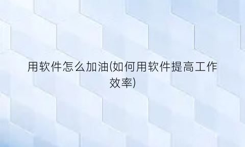 用软件怎么加油(如何用软件提高工作效率)