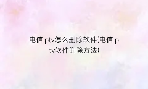 电信iptv怎么删除软件(电信iptv软件删除方法)