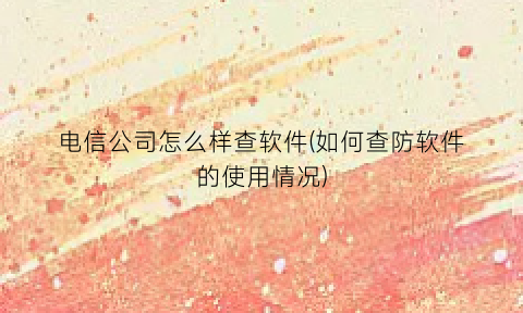 “电信公司怎么样查软件(如何查防软件的使用情况)