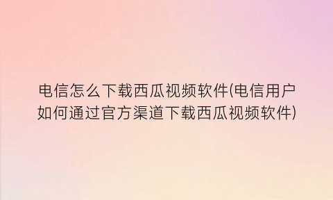 电信怎么下载西瓜视频软件(电信用户如何通过官方渠道下载西瓜视频软件)