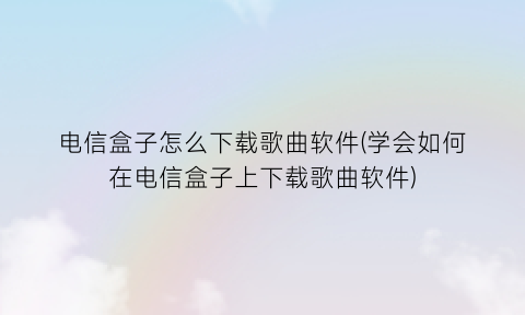 电信盒子怎么下载歌曲软件(学会如何在电信盒子上下载歌曲软件)