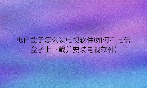 电信盒子怎么装电视软件(如何在电信盒子上下载并安装电视软件)