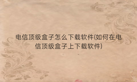 “电信顶级盒子怎么下载软件(如何在电信顶级盒子上下载软件)