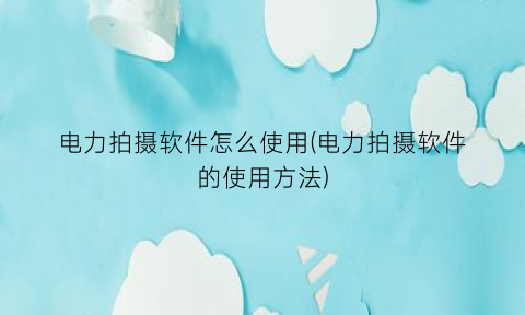 “电力拍摄软件怎么使用(电力拍摄软件的使用方法)