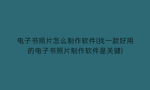 “电子书照片怎么制作软件(找一款好用的电子书照片制作软件是关键)