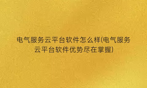 “电气服务云平台软件怎么样(电气服务云平台软件优势尽在掌握)