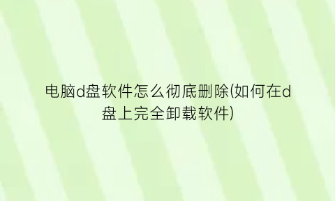 电脑d盘软件怎么彻底删除(如何在d盘上完全卸载软件)