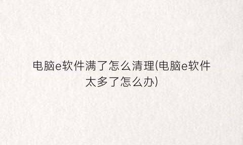 “电脑e软件满了怎么清理(电脑e软件太多了怎么办)