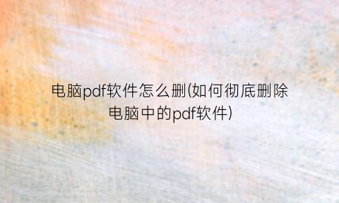 “电脑pdf软件怎么删(如何彻底删除电脑中的pdf软件)