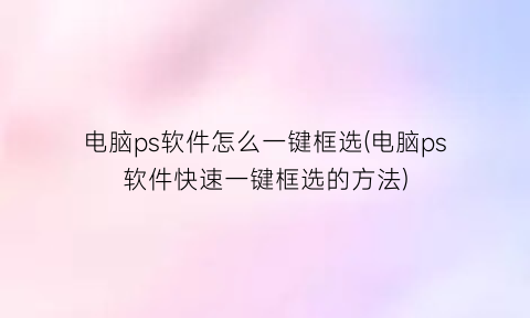 “电脑ps软件怎么一键框选(电脑ps软件快速一键框选的方法)