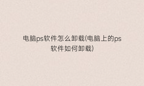“电脑ps软件怎么卸载(电脑上的ps软件如何卸载)