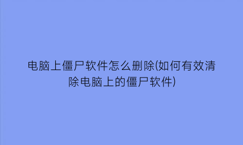 电脑上僵尸软件怎么删除(如何有效清除电脑上的僵尸软件)